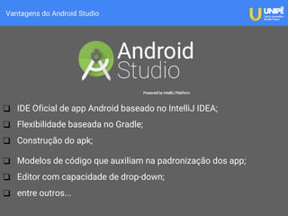 Vantagens do Android Studio
❑ IDE Oficial de app Android baseado no IntelliJ IDEA;
❑ Flexibilidade baseada no Gradle;
❑ Construção do apk;
❑ Modelos de código que auxiliam na padronização dos app;
❑ Editor com capacidade de drop-down;
❑ entre outros...
 