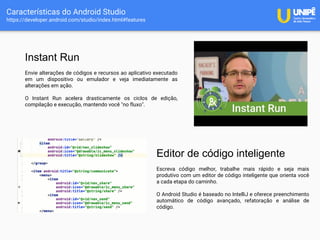 Características do Android Studio
https://developer.android.com/studio/index.html#features
Instant Run
Envie alterações de códigos e recursos ao aplicativo executado
em um dispositivo ou emulador e veja imediatamente as
alterações em ação.
O Instant Run acelera drasticamente os ciclos de edição,
compilação e execução, mantendo você "no fluxo".
Editor de código inteligente
Escreva código melhor, trabalhe mais rápido e seja mais
produtivo com um editor de código inteligente que orienta você
a cada etapa do caminho.
O Android Studio é baseado no IntelliJ e oferece preenchimento
automático de código avançado, refatoração e análise de
código.
 