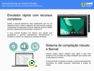 Características do Android Studio
https://developer.android.com/studio/index.html#features
Emulador rápido com recursos
completos
Instale e execute aplicativos mais rapidamente que em um
dispositivo físico e teste o aplicativo em praticamente qualquer
configuração de dispositivo Android: telefones Android, tablets
Android e dispositivos Android Wear e Android TV.
O novo Android Emulator 2.0 oferece uma rapidez sem
precedentes e permite redimensionar dinamicamente o
emulador e acessar um conjunto de controles de sensor.
Sistema de compilação robusto
e flexível
Escreva código melhor, trabalhe mais rápido e seja mais
produtivo com um editor de código inteligente que orienta você
a cada etapa do caminho.
O Android Studio é baseado no IntelliJ e oferece preenchimento
automático de código avançado, refatoração e análise de
código.
 