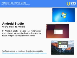 Instalação do Android Studio
https://developer.android.com/studio/install.html
Android Studio
O IDE oficial do Android
O Android Studio oferece as ferramentas
mais rápidas para a criação de aplicativos em
todos os tipos de dispositivos Android.
Verifique sempre os requisitos de sistema necessário:
https://developer.android.com/studio/index.html#resources
 