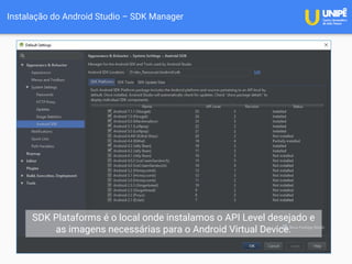 Instalação do Android Studio – SDK Manager
SDK Plataforms é o local onde instalamos o API Level desejado e
as imagens necessárias para o Android Virtual Device.
 