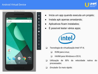 Android Virtual Device
❑ Tecnologia de virtualização Intel VT-X;
❑ KVM para Linux;
❑ HAXM para Windows e OS X;
❑ Utilização de 80% da velocidade nativa do
processador;
❑ Emulador 5x mais rápido.
● Inicia um app quando executa um projeto;
● Instala apk apenas arrastando;
● Aplicativos ficam instalados;
● É possível testar vários apps;
 