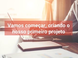 Vamos começar, criando o
nosso primeiro projeto
 