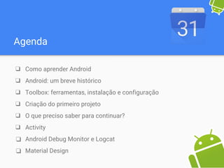 Agenda
❑ Como aprender Android
❑ Android: um breve histórico
❑ Toolbox: ferramentas, instalação e configuração
❑ Criação do primeiro projeto
❑ O que preciso saber para continuar?
❑ Activity
❑ Android Debug Monitor e Logcat
❑ Material Design
 