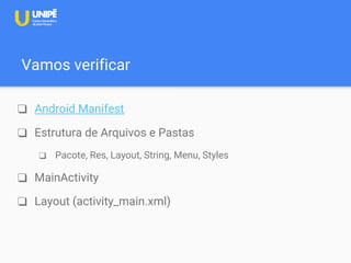Vamos verificar
❑ Android Manifest
❑ Estrutura de Arquivos e Pastas
❑ Pacote, Res, Layout, String, Menu, Styles
❑ MainActivity
❑ Layout (activity_main.xml)
 