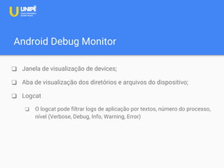 Android Debug Monitor
❑ Janela de visualização de devices;
❑ Aba de visualização dos diretórios e arquivos do dispositivo;
❑ Logcat
❑ O logcat pode filtrar logs de aplicação por textos, número do processo,
nível (Verbose, Debug, Info, Warning, Error)
 
