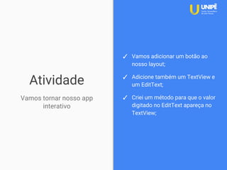 Atividade
Vamos tornar nosso app
interativo
✓ Vamos adicionar um botão ao
nosso layout;
✓ Adicione também um TextView e
um EditText;
✓ Criei um método para que o valor
digitado no EditText apareça no
TextView;
 
