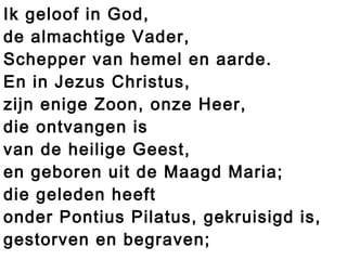 Ik geloof in God,
de almachtige Vader,
Schepper van hemel en aarde.
En in Jezus Christus,
zijn enige Zoon, onze Heer,
die ontvangen is
van de heilige Geest,
en geboren uit de Maagd Maria;
die geleden heeft
onder Pontius Pilatus, gekruisigd is,
gestorven en begraven;
 