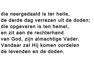 die neergedaald is ter helle,
de derde dag verrezen uit de doden;
die opgevaren is ten hemel,
en zit aan de rechterhand
van God, zijn almachtige Vader.
Vandaar zal Hij komen oordelen
de levenden en de doden.
 
