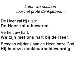 Laten we opstaan
voor het grote dankgebed…
De Heer zal bij u zijn.
De Heer zal u bewaren.
Verheft uw hart.
We zijn met ons hart bij de Heer.
Brengen wij dank aan de Heer, onze God
Hij is onze dankbaarheid waardig.
 