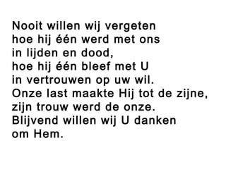 Nooit willen wij vergeten
hoe hij één werd met ons
in lijden en dood,
hoe hij één bleef met U
in vertrouwen op uw wil.
Onze last maakte Hij tot de zijne,
zijn trouw werd de onze.
Blijvend willen wij U danken
om Hem.
 