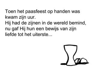 Toen het paasfeest op handen was
kwam zijn uur.
Hij had de zijnen in de wereld bemind,
nu gaf Hij hun een bewijs van zijn
liefde tot het uiterste...
 
