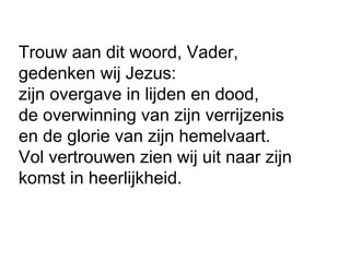 Trouw aan dit woord, Vader,
gedenken wij Jezus:
zijn overgave in lijden en dood,
de overwinning van zijn verrijzenis
en de glorie van zijn hemelvaart.
Vol vertrouwen zien wij uit naar zijn
komst in heerlijkheid.
 