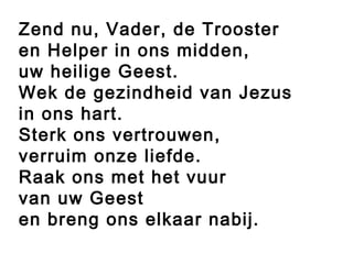 Zend nu, Vader, de Trooster
en Helper in ons midden,
uw heilige Geest.
Wek de gezindheid van Jezus
in ons hart.
Sterk ons vertrouwen,
verruim onze liefde.
Raak ons met het vuur
van uw Geest
en breng ons elkaar nabij.
 