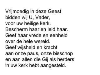 Vrijmoedig in deze Geest
bidden wij U, Vader,
voor uw heilige kerk.
Bescherm haar en leid haar.
Geef haar vrede en eenheid
over de hele wereld.
Geef wijsheid en kracht
aan onze paus, onze bisschop
en aan allen die Gij als herders
in uw kerk hebt aangesteld.
 