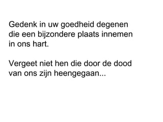 Gedenk in uw goedheid degenen
die een bijzondere plaats innemen
in ons hart.
Vergeet niet hen die door de dood
van ons zijn heengegaan...
 