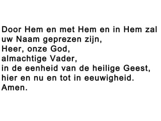 Door Hem en met Hem en in Hem zal
uw Naam geprezen zijn,
Heer, onze God,
almachtige Vader,
in de eenheid van de heilige Geest,
hier en nu en tot in eeuwigheid.
Amen.
 