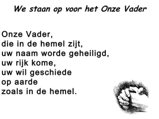 Onze Vader,
die in de hemel zijt,
uw naam worde geheiligd,
uw rijk kome,
uw wil geschiede
op aarde 
zoals in de hemel.
We staan op voor het Onze Vader
 