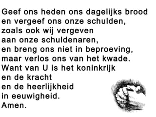 Geef ons heden ons dagelijks brood
en vergeef ons onze schulden,
zoals ook wij vergeven
aan onze schuldenaren,
en breng ons niet in beproeving,
maar verlos ons van het kwade.
Want van U is het koninkrijk
en de kracht
en de heerlijkheid
in eeuwigheid.
Amen.
 