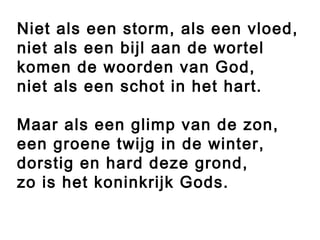 Niet als een storm, als een vloed,
niet als een bijl aan de wortel
komen de woorden van God,
niet als een schot in het hart.
 
Maar als een glimp van de zon,
een groene twijg in de winter,
dorstig en hard deze grond,
zo is het koninkrijk Gods.
 