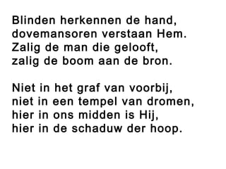 Blinden herkennen de hand,
dovemansoren verstaan Hem.
Zalig de man die gelooft,
zalig de boom aan de bron.
 
Niet in het graf van voorbij,
niet in een tempel van dromen,
hier in ons midden is Hij,
hier in de schaduw der hoop.
 