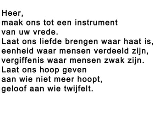 Heer,
maak ons tot een instrument
van uw vrede.
Laat ons liefde brengen waar haat is,
eenheid waar mensen verdeeld zijn,
vergiffenis waar mensen zwak zijn.
Laat ons hoop geven
aan wie niet meer hoopt,
geloof aan wie twijfelt.
 