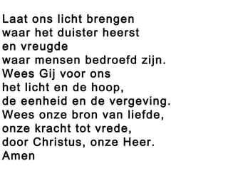 Laat ons licht brengen
waar het duister heerst
en vreugde
waar mensen bedroefd zijn.
Wees Gij voor ons
het licht en de hoop,
de eenheid en de vergeving.
Wees onze bron van liefde,
onze kracht tot vrede,
door Christus, onze Heer.
Amen
 
