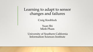 Learning to adapt to sensor
changes and failures
Craig Knoblock
Yuan Shi
Minh Pham
University of Southern California
Information Sciences Institute
 