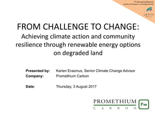 FROM CHALLENGE TO CHANGE:
Achieving climate action and community
resilience through renewable energy options
on degraded land
Presented by: Karien Erasmus, Senior Climate Change Advisor
Company: Promethium Carbon
Date: Thursday, 3 August 2017
5th Annual Conference
Resilient Landscapes in a Changing Climate
 