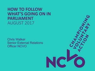 HOW TO FOLLOW
WHAT’S GOING ON IN
PARLIAMENT
AUGUST 2017
Chris Walker
Senior External Relations
Officer NCVO
 