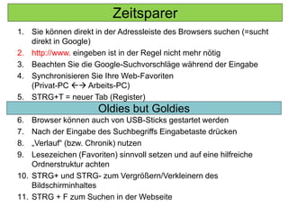 1. Sie können direkt in der Adressleiste des Browsers suchen (=sucht
direkt in Google)
2. http://www. eingeben ist in der Regel nicht mehr nötig
3. Beachten Sie die Google-Suchvorschläge während der Eingabe
4. Synchronisieren Sie Ihre Web-Favoriten
(Privat-PC  Arbeits-PC)
5. STRG+T = neuer Tab (Register)
6. Browser können auch von USB-Sticks gestartet werden
7. Nach der Eingabe des Suchbegriffs Eingabetaste drücken
8. „Verlauf“ (bzw. Chronik) nutzen
9. Lesezeichen (Favoriten) sinnvoll setzen und auf eine hilfreiche
Ordnerstruktur achten
10. STRG+ und STRG- zum Vergrößern/Verkleinern des
Bildschirminhaltes
11. STRG + F zum Suchen in der Webseite
Oldies but Goldies
Zeitsparer
 