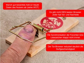 Manch gut bewertete Add-on klaubt
Daten des Nutzers ab (siehe WOT)
Es gibt nicht DEN besten Browser.
Jeder hat Vor- und Nachteile
Der Tor-Browser reduziert deutlich die
Surfgeschwindigkeit
Die Synchronisation der Favoriten bzw.
Lesezeichen klappt nicht immer.
 