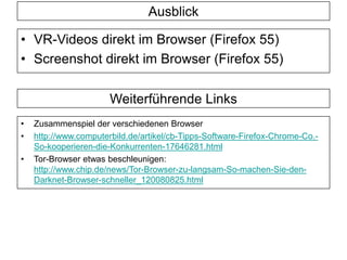 Weiterführende Links
• Zusammenspiel der verschiedenen Browser
• http://www.computerbild.de/artikel/cb-Tipps-Software-Firefox-Chrome-Co.-
So-kooperieren-die-Konkurrenten-17646281.html
• Tor-Browser etwas beschleunigen:
http://www.chip.de/news/Tor-Browser-zu-langsam-So-machen-Sie-den-
Darknet-Browser-schneller_120080825.html
Ausblick
• VR-Videos direkt im Browser (Firefox 55)
• Screenshot direkt im Browser (Firefox 55)
 