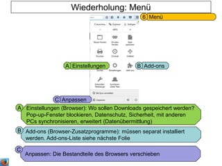 Add-ons (Browser-Zusatzprogramme): müssen separat installiert
werden. Add-ons-Liste siehe nächste Folie
Wiederholung: Menü
Menü6
Add-onsBEinstellungenA
B
Einstellungen (Browser): Wo sollen Downloads gespeichert werden?
Pop-up-Fenster blockieren, Datenschutz, Sicherheit, mit anderen
PCs synchronisieren, erweitert (Datenübermittlung)
A
AnpassenC
Anpassen: Die Bestandteile des Browsers verschieben
C
 