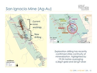 TSX: GPR | NYSE MKT: GPL 10
San Ignacio Mine (Ag-Au)
Exploration drilling has recently
confirmed strike continuity of
mineralization, highlighted by
19.24 metres averaging
6.36g/t gold and 261g/t silver
Current
mine
workings
New
drilling
 