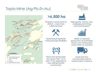 TSX: GPR | NYSE MKT: GPL 11
Property covers most of
district – more than
6,500 hectares
High grade, narrow vein
underground mining
with central plant
Operating 8 separate
mines provides flexibility
Ability to expand
production at profitable
mines; Can temporarily
close others as needed
Lead and zinc
concentrates sold to
metal trader in Mexico
Plant was temporarily
shut down Dec’16 to
Mar’17 for upgrades &
new tailings facility
construction
Topia Mine (Ag-Pb-Zn-Au)
 