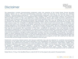 TSX: GPR | NYSE MKT: GPL 2
This presentation contains forward-looking statements within the meaning of the United States Private Securities
Litigation Reform Act of 1995 and forward-looking information within the meaning of the Securities Act (Ontario)
(together, "forward-looking statements"). Such forward-looking statements may include but are not limited to the
Company's plans for production at its Guanajuato Mine Complex (“GMC”) and Topia Mine in Mexico, the Coricancha
Mine Complex (“CMC”) in Peru and exploring its other properties in Mexico, the overall economic potential of its
properties, the timing and results of the Coricancha preliminary feasibility study (“PFS”), timing and cost to the Company
of reactivating the CMC, anticipated processing and production rates that may be achieved at the CMC upon
reactivation, the ultimate cost of reclaiming legacy tailings facilities, results of exploration and potential changes to the
CMC resource base, the availability of adequate financing, and involve known and unknown risks, uncertainties and
other factors which may cause the actual results, performance or achievements expressed or implied by such forward-
looking statements to be materially different. Such factors include, among others, risks and uncertainties relating to
potential political risks involving the Company's operations in a foreign jurisdiction, technical and operational difficulties
that may be encountered with reactivation of the CMC, uncertainty of production and cost estimates and the
potential for unexpected costs and expenses, uncertainty in mineral resource estimation, physical risks inherent in mining
and reclamation operations, currency fluctuations, fluctuations in the price of silver, gold and base metals, completion
of economic evaluations, changes in project parameters as plans continue to be refined, permitting risks, the inability or
failure to obtain adequate financing on a timely basis, and other risks and uncertainties, including those described in
the Company's Annual Information Form for the year ended December 31, 2016 and Material Change Reports filed with
the Canadian Securities Administrators available at www.sedar.com and reports on Form 40-F and Form 6-K filed with
the Securities and Exchange Commission and available at www.sec.gov.
Statements concerning mineral reserve and resource estimates may also be deemed to constitute forward-looking
statements to the extent that they involve estimates of the mineralization that will be encountered if the property is
developed. Any statements that express or involve discussions with respect to predictions, expectations, beliefs, plans,
projections, objectives, assumptions or future events or performance (often, but not always, using words or phrases such
as “expects”, “anticipates”, “plans”, “projects”, “estimates”, “assumes”, “intends”, “strategy”, “goals”, “objectives”,
“potential” or variations thereof, or stating that certain actions, events or results “may”, “could”, “would”, “might” or
“will” be taken, occur or be achieved, or the negative of any of these terms and similar expressions) are not statements
of historical fact and may be forward-looking statements.
Robert Brown, P. Eng. is the Qualified Person under NI 43-101 for the projects discussed in this presentation.
Disclaimer
 