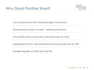 TSX: GPR | NYSE MKT: GPL 25
Low cost producer with strong leverage to silver price
Strong balance sheet, no debt – seeking acquisitions
Successfully grown production while reducing unit costs
Expanding into Peru with potential to increase production by 75%
Excellent liquidity on NYSE MKT and TSX
Why Great Panther Silver?
 