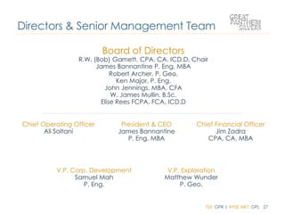 TSX: GPR | NYSE MKT: GPL 27
Board of Directors
R.W. (Bob) Garnett, CPA, CA, ICD.D, Chair
James Bannantine P. Eng, MBA
Robert Archer, P. Geo.
Ken Major, P. Eng.
John Jennings, MBA, CFA
W. James Mullin, B.Sc.
Elise Rees FCPA, FCA, ICD.D
Directors & Senior Management Team
Chief Operating Officer
Ali Soltani
President & CEO
James Bannantine
P. Eng, MBA
Chief Financial Officer
Jim Zadra
CPA, CA, MBA
V.P. Corp. Development
Samuel Mah
P. Eng.
V.P. Exploration
Matthew Wunder
P. Geo.
 