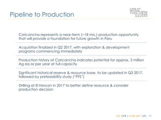 TSX: GPR | NYSE MKT: GPL 17
Pipeline to Production
Coricancha represents a near-term (~18 mo.) production opportunity
that will provide a foundation for future growth in Peru
Acquisition finalized in Q2 2017, with exploration & development
programs commencing immediately
Production history at Coricancha indicates potential for approx. 3 million
Ag eq oz per year at full capacity
Significant historical reserve & resource base, to be updated in Q3 2017,
followed by prefeasibility study (“PFS”)
Drilling at El Horcon in 2017 to better define resource & consider
production decision
 