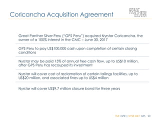 TSX: GPR | NYSE MKT: GPL 20
Coricancha Acquisition Agreement
Great Panther Silver Peru (“GPS Peru”) acquired Nyrstar Coricancha, the
owner of a 100% interest in the CMC – June 30, 2017
GPS Peru to pay US$100,000 cash upon completion of certain closing
conditions
Nyrstar may be paid 15% of annual free cash flow, up to US$10 million,
after GPS Peru has recouped its investment
Nyrstar will cover cost of reclamation of certain tailings facilities, up to
US$20 million, and associated fines up to US$4 million
Nyrstar will cover US$9.7 million closure bond for three years
 