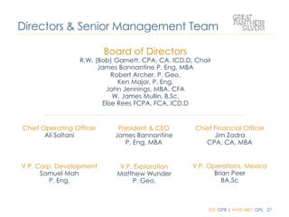 TSX: GPR | NYSE MKT: GPL 27
Board of Directors
R.W. (Bob) Garnett, CPA, CA, ICD.D, Chair
James Bannantine P. Eng, MBA
Robert Archer, P. Geo.
Ken Major, P. Eng.
John Jennings, MBA, CFA
W. James Mullin, B.Sc.
Elise Rees FCPA, FCA, ICD.D
Directors & Senior Management Team
Chief Operating Officer
Ali Soltani
President & CEO
James Bannantine
P. Eng, MBA
Chief Financial Officer
Jim Zadra
CPA, CA, MBA
V.P. Corp. Development
Samuel Mah
P. Eng.
V.P. Exploration
Matthew Wunder
P. Geo.
V.P. Operations, Mexico
Brian Peer
BA.Sc
 