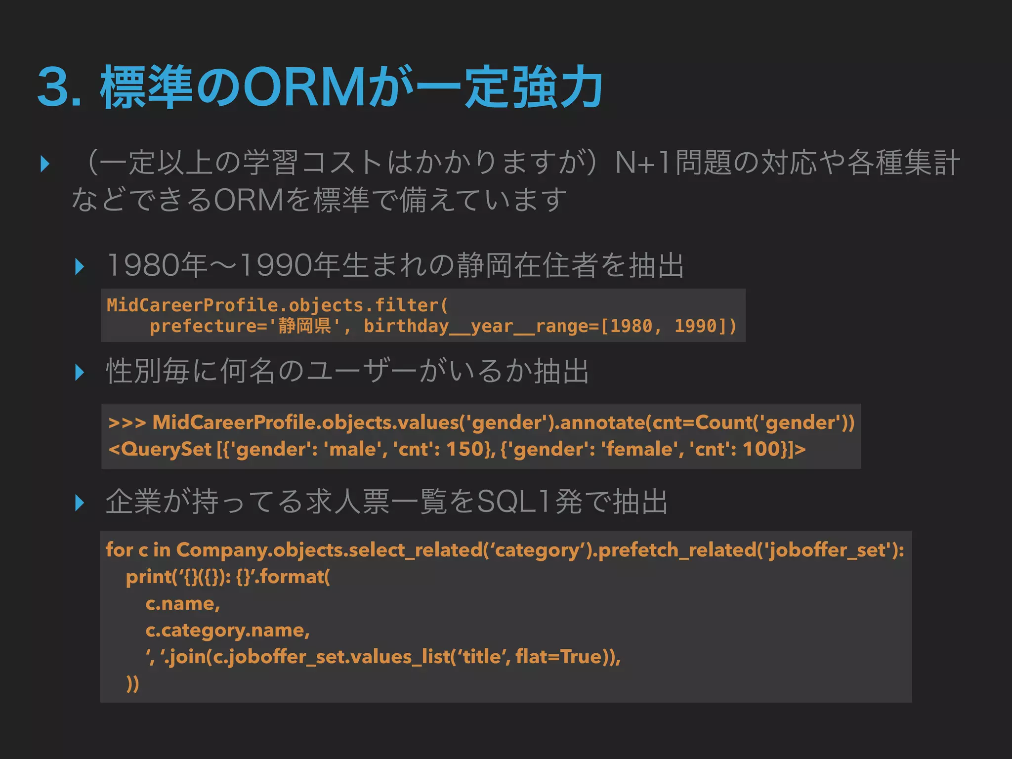▸
▸
▸
▸
MidCareerProfile.objects.filter( 
prefecture=' ', birthday__year__range=[1980, 1990])
>>> MidCareerProﬁle.objects.values('gender').annotate(cnt=Count('gender')) 
<QuerySet [{'gender': 'male', 'cnt': 150}, {'gender': 'female', 'cnt': 100}]>
for c in Company.objects.select_related(‘category’).prefetch_related('joboffer_set'): 
print(‘{}({}): {}’.format( 
c.name, 
c.category.name, 
‘, ‘.join(c.joboffer_set.values_list(‘title’, ﬂat=True)), 
))
 