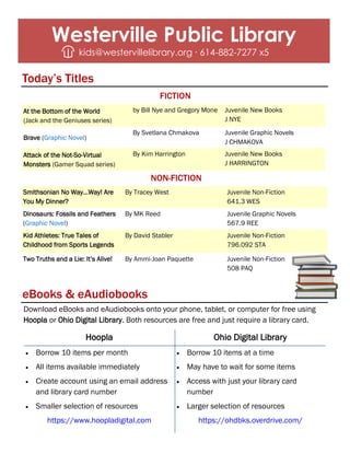 Download eBooks and eAudiobooks onto your phone, tablet, or computer for free using
Hoopla or Ohio Digital Library. Both resources are free and just require a library card.
eBooks & eAudiobooks
Hoopla Ohio Digital Library
• Borrow 10 items per month
• All items available immediately
• Create account using an email address
and library card number
• Smaller selection of resources
https://www.hoopladigital.com
• Borrow 10 items at a time
• May have to wait for some items
• Access with just your library card
number
• Larger selection of resources
https://ohdbks.overdrive.com/
FICTION
Westerville Public Library
kids@westervillelibrary.org ∙ 614-882-7277 x5
At the Bottom of the World
(Jack and the Geniuses series)
by Bill Nye and Gregory Mone Juvenile New Books
J NYE
Brave (Graphic Novel)
By Svetlana Chmakova Juvenile Graphic Novels
J CHMAKOVA
Attack of the Not-So-Virtual
Monsters (Gamer Squad series)
By Kim Harrington Juvenile New Books
J HARRINGTON
Smithsonian No Way...Way! Are
You My Dinner?
By Tracey West Juvenile Non-Fiction
641.3 WES
Dinosaurs: Fossils and Feathers
(Graphic Novel)
By MK Reed Juvenile Graphic Novels
567.9 REE
Kid Athletes: True Tales of
Childhood from Sports Legends
By David Stabler Juvenile Non-Fiction
796.092 STA
Two Truths and a Lie: It’s Alive! By Ammi-Joan Paquette Juvenile Non-Fiction
508 PAQ
Today’s Titles
NON-FICTION
 