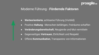 Moderne Führung - Fördernde Faktoren
● Werteorientierte, achtsame Führung (Vorbild)
● Positive Haltung - Menschen befähigen, Freiräume schaffen
● Veränderungsbereitschaft, Neugierde und Mut vermitteln
● Gegenseitiges Vertrauen, Ehrlichkeit und Respekt
● Offene Kommunikation, Transparenz von Informationen
 
