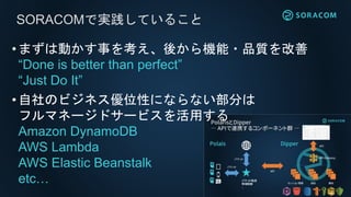 SORACOMで実践していること
•まずは動かす事を考え、後から機能・品質を改善
“Done is better than perfect”
“Just Do It”
•自社のビジネス優位性にならない部分は
フルマネージドサービスを活用する
Amazon DynamoDB
AWS Lambda
AWS Elastic Beanstalk
etc…
 