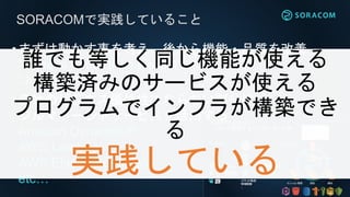 SORACOMで実践していること
•まずは動かす事を考え、後から機能・品質を改善
“Done is better than perfect”
“Just Do It”
•自社のビジネス優位性にならない部分は
フルマネージドサービスを活用する
Amazon DynamoDB
AWS Lambda
AWS Elastic Beanstalk
etc…
誰でも等しく同じ機能が使える
構築済みのサービスが使える
プログラムでインフラが構築でき
る
実践している
 