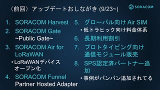 （前回）アップデートおしながき (9/23~)
1. SORACOM Harvest
2. SORACOM Gate
~Public Gate~
3. SORACOM Air for
LoRaWAN
• LoRaWANデバイス
オープン化
4. SORACOM Funnel
Partner Hosted Adapter
5. グローバル向け Air SIM
• 低トラヒック向け料金体系
6. 長期利用割引
7. プロトタイピング向け
通信モジュール販売
8. SPS認定済パートナー追
加
• 事例がバンバン追加されてる
 