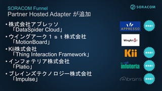 SORACOM Funnel
Partner Hosted Adapter が追加
• 株式会社アプレッソ
「DataSpider Cloud」
• ウイングアーク１ｓｔ株式会社
「MotionBoard」
• Kii株式会社
「Thing Interaction Framework」
• インフォテリア株式会社
「Platio」
• ブレインズテクノロジー株式会社
「Impulse」
 