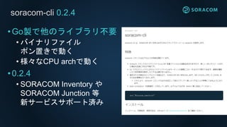 soracom-cli 0.2.4
•Go製で他のライブラリ不要
• バイナリファイル
ポン置きで動く
• 様々なCPU archで動く
•0.2.4
• SORACOM Inventory や
SORACOM Junction 等
新サービスサポート済み
 